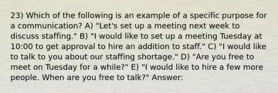 23) Which of the following is an example of a specific purpose for a communication? A) "Let's set up a meeting next week to discuss staffing." B) "I would like to set up a meeting Tuesday at 10:00 to get approval to hire an addition to staff." C) "I would like to talk to you about our staffing shortage." D) "Are you free to meet on Tuesday for a while?" E) "I would like to hire a few more people. When are you free to talk?" Answer: