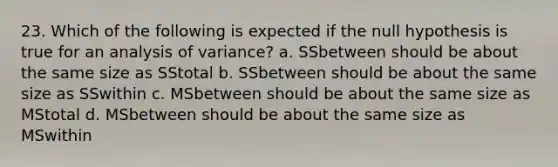 23. Which of the following is expected if the null hypothesis is true for an analysis of variance? a. SSbetween should be about the same size as SStotal b. SSbetween should be about the same size as SSwithin c. MSbetween should be about the same size as MStotal d. MSbetween should be about the same size as MSwithin