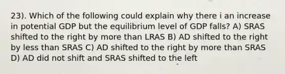 23). Which of the following could explain why there i an increase in potential GDP but the equilibrium level of GDP falls? A) SRAS shifted to the right by <a href='https://www.questionai.com/knowledge/keWHlEPx42-more-than' class='anchor-knowledge'>more than</a> LRAS B) AD shifted to the right by <a href='https://www.questionai.com/knowledge/k7BtlYpAMX-less-than' class='anchor-knowledge'>less than</a> SRAS C) AD shifted to the right by more than SRAS D) AD did not shift and SRAS shifted to the left