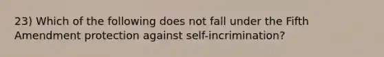 23) Which of the following does not fall under the Fifth Amendment protection against self-incrimination?