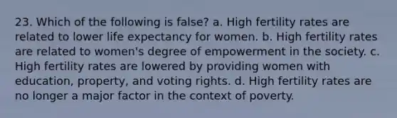 23. Which of the following is false? a. High fertility rates are related to lower life expectancy for women. b. High fertility rates are related to women's degree of empowerment in the society. c. High fertility rates are lowered by providing women with education, property, and voting rights. d. High fertility rates are no longer a major factor in the context of poverty.