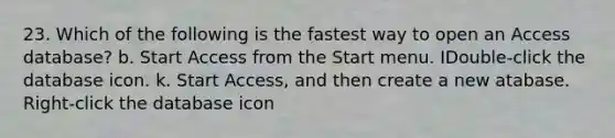 23. Which of the following is the fastest way to open an Access database? b. Start Access from the Start menu. IDouble-click the database icon. k. Start Access, and then create a new atabase. Right-click the database icon