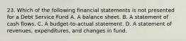 23. Which of the following financial statements is not presented for a Debt Service Fund A. A balance sheet. B. A statement of cash flows. C. A budget-to-actual statement. D. A statement of revenues, expenditures, and changes in fund.