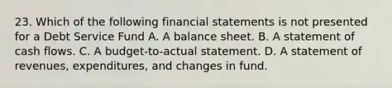 23. Which of the following financial statements is not presented for a Debt Service Fund A. A balance sheet. B. A statement of cash flows. C. A budget-to-actual statement. D. A statement of revenues, expenditures, and changes in fund.