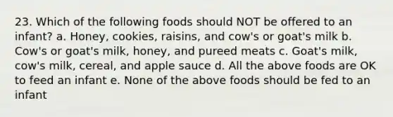 23. Which of the following foods should NOT be offered to an infant? a. Honey, cookies, raisins, and cow's or goat's milk b. Cow's or goat's milk, honey, and pureed meats c. Goat's milk, cow's milk, cereal, and apple sauce d. All the above foods are OK to feed an infant e. None of the above foods should be fed to an infant