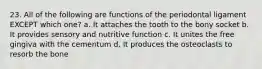 23. All of the following are functions of the periodontal ligament EXCEPT which one? a. It attaches the tooth to the bony socket b. It provides sensory and nutritive function c. It unites the free gingiva with the cementum d. It produces the osteoclasts to resorb the bone