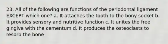 23. All of the following are functions of the periodontal ligament EXCEPT which one? a. It attaches the tooth to the bony socket b. It provides sensory and nutritive function c. It unites the free gingiva with the cementum d. It produces the osteoclasts to resorb the bone