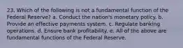 23. Which of the following is not a fundamental function of the Federal Reserve? a. Conduct the nation's monetary policy. b. Provide an effective payments system. c. Regulate banking operations. d. Ensure bank profitability. e. All of the above are fundamental functions of the Federal Reserve.