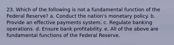 23. Which of the following is not a fundamental function of the Federal Reserve? a. Conduct the nation's monetary policy. b. Provide an effective payments system. c. Regulate banking operations. d. Ensure bank profitability. e. All of the above are fundamental functions of the Federal Reserve.