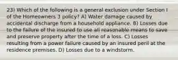 23) Which of the following is a general exclusion under Section I of the Homeowners 3 policy? A) Water damage caused by accidental discharge from a household appliance. B) Losses due to the failure of the insured to use all reasonable means to save and preserve property after the time of a loss. C) Losses resulting from a power failure caused by an insured peril at the residence premises. D) Losses due to a windstorm.