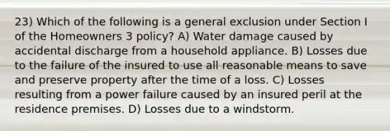 23) Which of the following is a general exclusion under Section I of the Homeowners 3 policy? A) Water damage caused by accidental discharge from a household appliance. B) Losses due to the failure of the insured to use all reasonable means to save and preserve property after the time of a loss. C) Losses resulting from a power failure caused by an insured peril at the residence premises. D) Losses due to a windstorm.