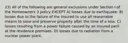 23) All of the following are general exclusions under Section I of the Homeowners 3 policy EXCEPT A) losses due to earthquake. B) losses due to the failure of the insured to use all reasonable means to save and preserve property after the time of a loss. C) losses resulting from a power failure caused by an insured peril at the residence premises. D) losses due to radiation from a nuclear power plant.