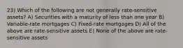 23) Which of the following are not generally rate-sensitive assets? A) Securities with a maturity of less than one year B) Variable-rate mortgages C) Fixed-rate mortgages D) All of the above are rate-sensitive assets E) None of the above are rate-sensitive assets