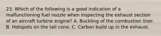 23. Which of the following is a good indication of a malfunctioning fuel nozzle when inspecting the exhaust section of an aircraft turbine engine? A. Buckling of the combustion liner. B. Hotspots on the tail cone. C. Carbon build up in the exhaust.