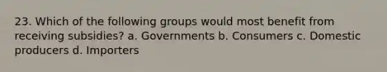 23. Which of the following groups would most benefit from receiving subsidies? a. Governments b. Consumers c. Domestic producers d. Importers