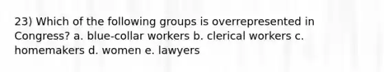 23) Which of the following groups is overrepresented in Congress? a. blue-collar workers b. clerical workers c. homemakers d. women e. lawyers