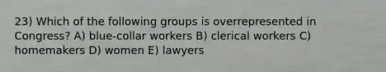 23) Which of the following groups is overrepresented in Congress? A) blue-collar workers B) clerical workers C) homemakers D) women E) lawyers