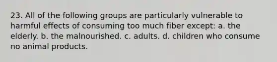 23. All of the following groups are particularly vulnerable to harmful effects of consuming too much fiber except: a. the elderly. b. the malnourished. c. adults. d. children who consume no animal products.