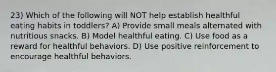 23) Which of the following will NOT help establish healthful eating habits in toddlers? A) Provide small meals alternated with nutritious snacks. B) Model healthful eating. C) Use food as a reward for healthful behaviors. D) Use positive reinforcement to encourage healthful behaviors.