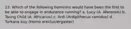 23. Which of the following hominins would have been the first to be able to engage in endurance running? a. Lucy (A. Afarensis) b. Taung Child (A. Africanus) c. Ardi (Ardipithecus ramidus) d. Turkana boy (Homo erectus/ergaster)