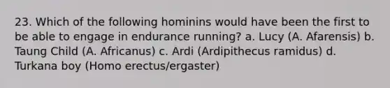 23. Which of the following hominins would have been the first to be able to engage in endurance running? a. Lucy (A. Afarensis) b. Taung Child (A. Africanus) c. Ardi (Ardipithecus ramidus) d. Turkana boy (<a href='https://www.questionai.com/knowledge/kI1ONx7LAC-homo-erectus' class='anchor-knowledge'>homo erectus</a>/ergaster)