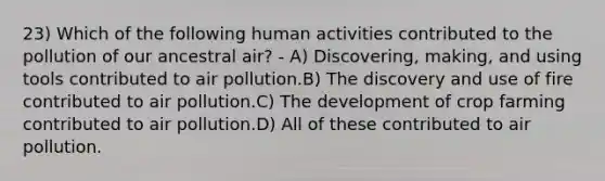 23) Which of the following human activities contributed to the pollution of our ancestral air? - A) Discovering, making, and using tools contributed to air pollution.B) The discovery and use of fire contributed to air pollution.C) The development of crop farming contributed to air pollution.D) All of these contributed to air pollution.