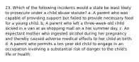 23. Which of the following incidents would a state be least likely to prosecute under a child abuse statute? a. A parent who was capable of providing support but failed to provide necessary food for a young child. b. A parent who left a three-week-old child locked in a van at as shopping mall on a hot summer day. c. An expectant mother who ingested alcohol during her pregnancy and thereby caused adverse medical effects to her child at birth. d. A parent who permits a ten year old child to engage in an occupation involving a substantial risk of danger to the child's life or health.