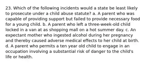 23. Which of the following incidents would a state be least likely to prosecute under a child abuse statute? a. A parent who was capable of providing support but failed to provide necessary food for a young child. b. A parent who left a three-week-old child locked in a van at as shopping mall on a hot summer day. c. An expectant mother who ingested alcohol during her pregnancy and thereby caused adverse medical effects to her child at birth. d. A parent who permits a ten year old child to engage in an occupation involving a substantial risk of danger to the child's life or health.