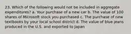 23. Which of the following would not be included in aggregate expenditures? a. Your purchase of a new car b. The value of 100 shares of Microsoft stock you purchased c. The purchase of new textbooks by your local school district d. The value of blue jeans produced in the U.S. and exported to Japan