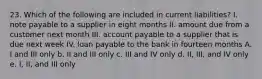 23. Which of the following are included in current liabilities? I. note payable to a supplier in eight months II. amount due from a customer next month III. account payable to a supplier that is due next week IV. loan payable to the bank in fourteen months A. I and III only b. II and III only c. III and IV only d. II, III, and IV only e. I, II, and III only