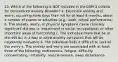 23. Which of the following is NOT included in the DSM 5 criteria for Generalized Anxiety Disorder? a. Excessive anxiety and worry, occurring more days than not for at least 6 months, about a number of events or activities (e.g., work, school performance) b. The anxiety, worry, or physical symptoms cause clinically significant distress or impairment in social, occupational, or other important areas of functioning c. The individual fears that he or she will act in a way or show anxiety symptoms that will be negatively evaluated d. The individual finds it difficult to control the worry e. The anxiety and worry are associated with at least three of the following: restlessness, fatigue, difficulty concentrating, irritability, muscle tension, sleep disturbance