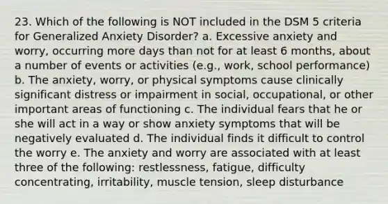 23. Which of the following is NOT included in the DSM 5 criteria for Generalized Anxiety Disorder? a. Excessive anxiety and worry, occurring more days than not for at least 6 months, about a number of events or activities (e.g., work, school performance) b. The anxiety, worry, or physical symptoms cause clinically significant distress or impairment in social, occupational, or other important areas of functioning c. The individual fears that he or she will act in a way or show anxiety symptoms that will be negatively evaluated d. The individual finds it difficult to control the worry e. The anxiety and worry are associated with at least three of the following: restlessness, fatigue, difficulty concentrating, irritability, muscle tension, sleep disturbance