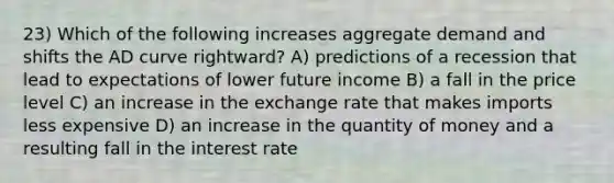 23) Which of the following increases aggregate demand and shifts the AD curve rightward? A) predictions of a recession that lead to expectations of lower future income B) a fall in the price level C) an increase in the exchange rate that makes imports less expensive D) an increase in the quantity of money and a resulting fall in the interest rate