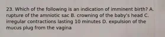 23. Which of the following is an indication of imminent birth? A. rupture of the amniotic sac B. crowning of the baby's head C. irregular contractions lasting 10 minutes D. expulsion of the mucus plug from the vagina