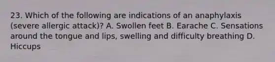 23. Which of the following are indications of an anaphylaxis (severe allergic attack)? A. Swollen feet B. Earache C. Sensations around the tongue and lips, swelling and difficulty breathing D. Hiccups