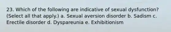 23. Which of the following are indicative of sexual dysfunction? (Select all that apply.) a. Sexual aversion disorder b. Sadism c. Erectile disorder d. Dyspareunia e. Exhibitionism