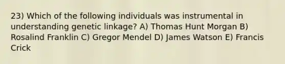 23) Which of the following individuals was instrumental in understanding genetic linkage? A) Thomas Hunt Morgan B) Rosalind Franklin C) Gregor Mendel D) James Watson E) Francis Crick