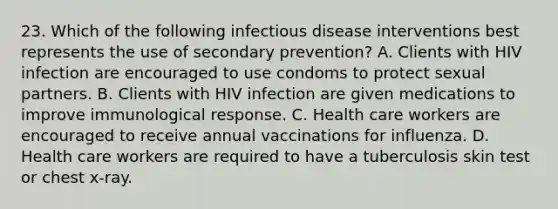 23. Which of the following infectious disease interventions best represents the use of secondary prevention? A. Clients with HIV infection are encouraged to use condoms to protect sexual partners. B. Clients with HIV infection are given medications to improve immunological response. C. Health care workers are encouraged to receive annual vaccinations for influenza. D. Health care workers are required to have a tuberculosis skin test or chest x-ray.