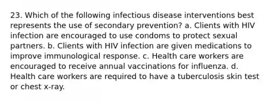 23. Which of the following infectious disease interventions best represents the use of secondary prevention? a. Clients with HIV infection are encouraged to use condoms to protect sexual partners. b. Clients with HIV infection are given medications to improve immunological response. c. Health care workers are encouraged to receive annual vaccinations for influenza. d. Health care workers are required to have a tuberculosis skin test or chest x-ray.