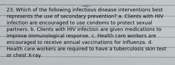 23. Which of the following infectious disease interventions best represents the use of secondary prevention? a. Clients with HIV infection are encouraged to use condoms to protect sexual partners. b. Clients with HIV infection are given medications to improve immunological response. c. Health care workers are encouraged to receive annual vaccinations for influenza. d. Health care workers are required to have a tuberculosis skin test or chest X-ray.