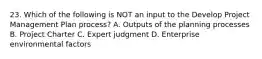 23. Which of the following is NOT an input to the Develop Project Management Plan process? A. Outputs of the planning processes B. Project Charter C. Expert judgment D. Enterprise environmental factors