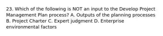 23. Which of the following is NOT an input to the Develop <a href='https://www.questionai.com/knowledge/knITbRryhO-project-management' class='anchor-knowledge'>project management</a> Plan process? A. Outputs of the planning processes B. Project Charter C. Expert judgment D. Enterprise environmental factors