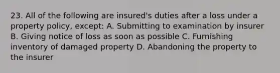 23. All of the following are insured's duties after a loss under a property policy, except: A. Submitting to examination by insurer B. Giving notice of loss as soon as possible C. Furnishing inventory of damaged property D. Abandoning the property to the insurer