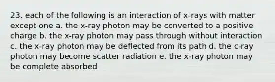 23. each of the following is an interaction of x-rays with matter except one a. the x-ray photon may be converted to a positive charge b. the x-ray photon may pass through without interaction c. the x-ray photon may be deflected from its path d. the c-ray photon may become scatter radiation e. the x-ray photon may be complete absorbed