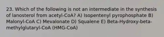 23. Which of the following is not an intermediate in the synthesis of lanosterol from acetyl-CoA? A) Isopentenyl pyrophosphate B) Malonyl-CoA C) Mevalonate D) Squalene E) Beta-Hydroxy-beta-methylglutaryl-CoA (HMG-CoA)