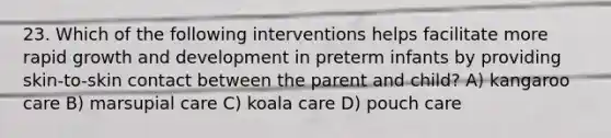 23. Which of the following interventions helps facilitate more rapid growth and development in preterm infants by providing skin-to-skin contact between the parent and child? A) kangaroo care B) marsupial care C) koala care D) pouch care