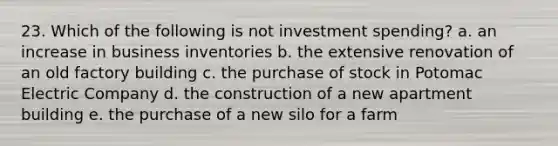 23. Which of the following is not investment spending? a. an increase in business inventories b. the extensive renovation of an old factory building c. the purchase of stock in Potomac Electric Company d. the construction of a new apartment building e. the purchase of a new silo for a farm