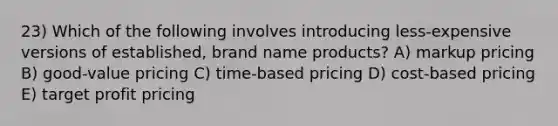 23) Which of the following involves introducing less-expensive versions of established, brand name products? A) markup pricing B) good-value pricing C) time-based pricing D) cost-based pricing E) target profit pricing