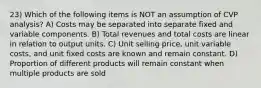 23) Which of the following items is NOT an assumption of CVP analysis? A) Costs may be separated into separate fixed and variable components. B) Total revenues and total costs are linear in relation to output units. C) Unit selling price, unit variable costs, and unit fixed costs are known and remain constant. D) Proportion of different products will remain constant when multiple products are sold