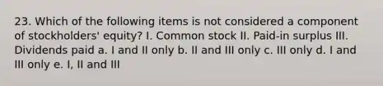 23. Which of the following items is not considered a component of stockholders' equity? I. Common stock II. Paid-in surplus III. Dividends paid a. I and II only b. II and III only c. III only d. I and III only e. I, II and III